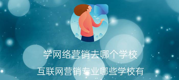 学网络营销去哪个学校 互联网营销专业哪些学校有？哪个学校的口碑好呢？